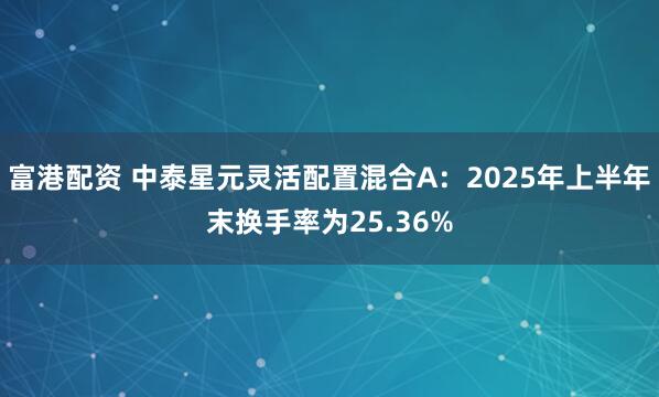 富港配资 中泰星元灵活配置混合A：2025年上半年末换手率为25.36%