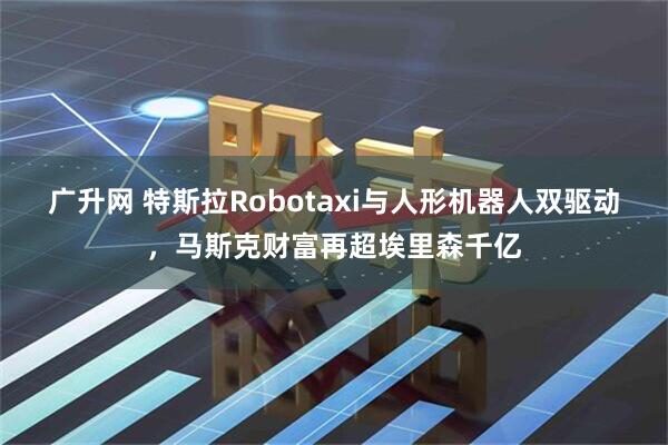 广升网 特斯拉Robotaxi与人形机器人双驱动，马斯克财富再超埃里森千亿