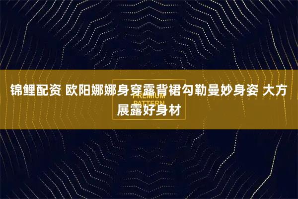 锦鲤配资 欧阳娜娜身穿露背裙勾勒曼妙身姿 大方展露好身材