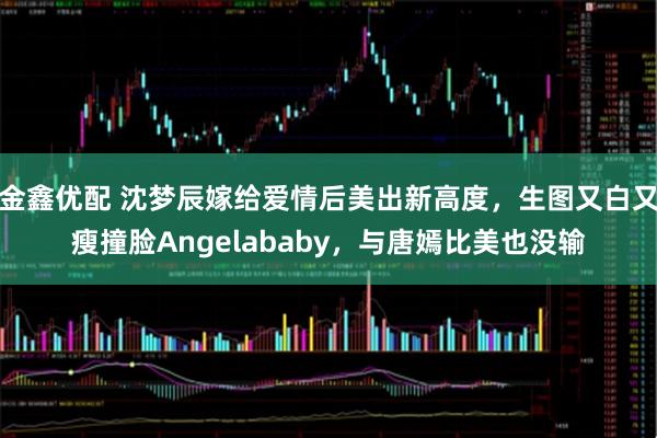 金鑫优配 沈梦辰嫁给爱情后美出新高度，生图又白又瘦撞脸Angelababy，与唐嫣比美也没输