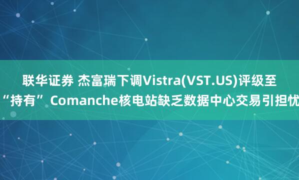 联华证券 杰富瑞下调Vistra(VST.US)评级至“持有” Comanche核电站缺乏数据中心交易引担忧