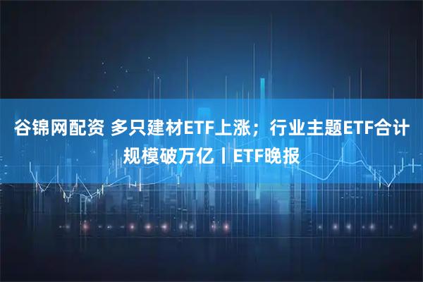 谷锦网配资 多只建材ETF上涨；行业主题ETF合计规模破万亿丨ETF晚报