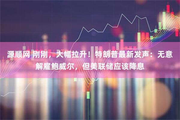 源顺网 刚刚，大幅拉升！特朗普最新发声：无意解雇鲍威尔，但美联储应该降息