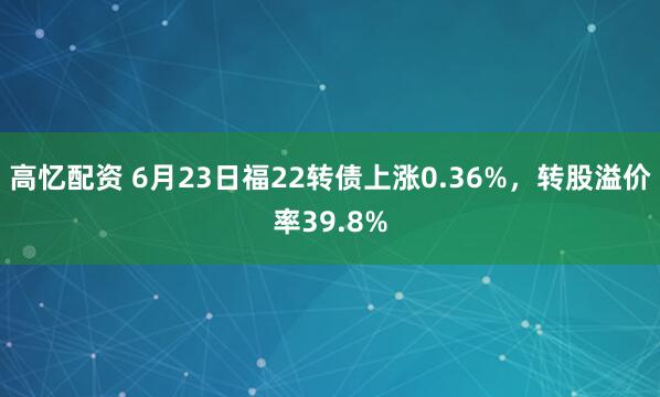 高忆配资 6月23日福22转债上涨0.36%，转股溢价率39.8%