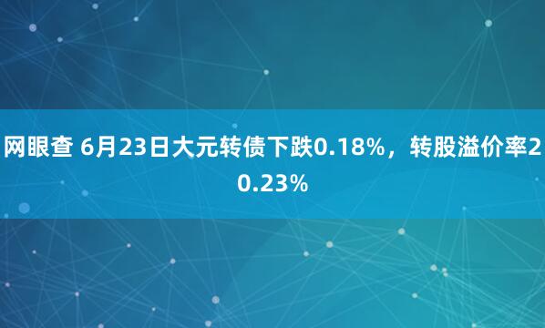 网眼查 6月23日大元转债下跌0.18%，转股溢价率20.23%
