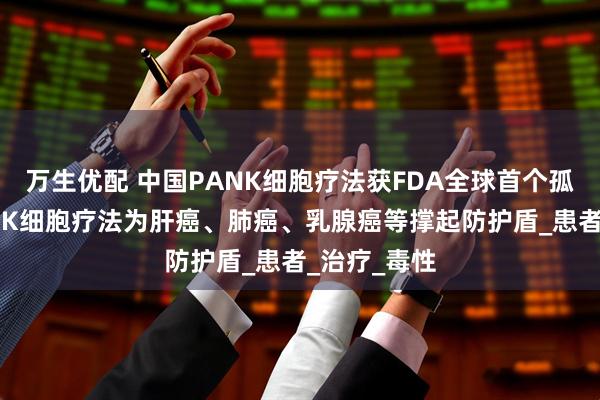 万生优配 中国PANK细胞疗法获FDA全球首个孤儿药认证!NK细胞疗法为肝癌、肺癌、乳腺癌等撑起防护盾_患者_治疗_毒性
