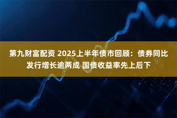 第九财富配资 2025上半年债市回顾：债券同比发行增长逾两成 国债收益率先上后下