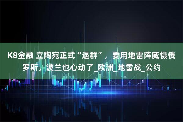 K8金融 立陶宛正式“退群”，要用地雷阵威慑俄罗斯，波兰也心动了_欧洲_地雷战_公约