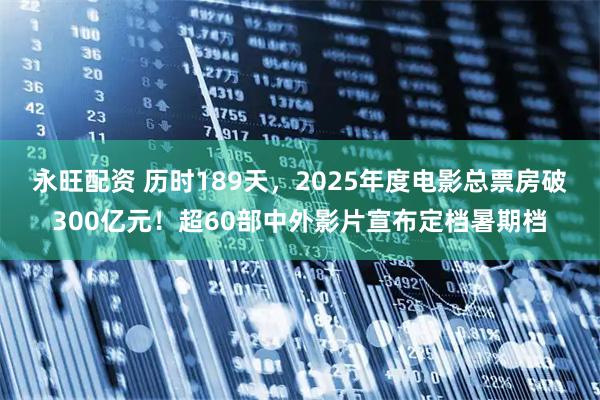 永旺配资 历时189天，2025年度电影总票房破300亿元！超60部中外影片宣布定档暑期档