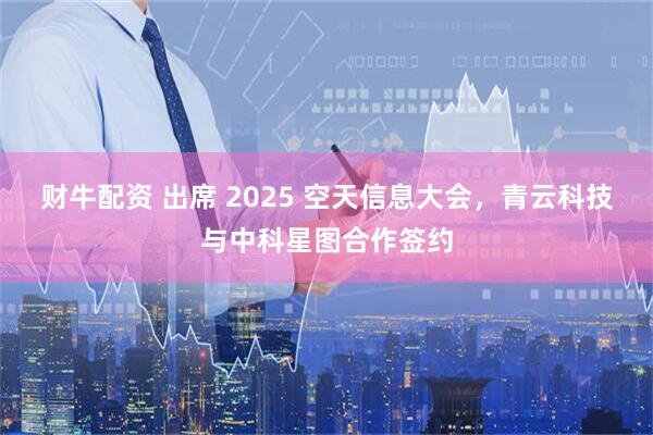 财牛配资 出席 2025 空天信息大会,青云科技与中科星图合作签约