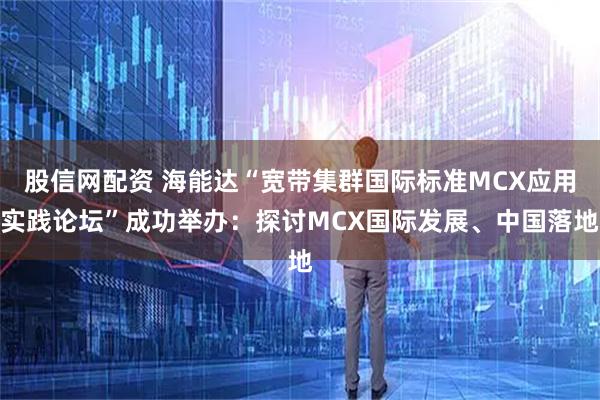 股信网配资 海能达“宽带集群国际标准MCX应用实践论坛”成功举办：探讨MCX国际发展、中国落地