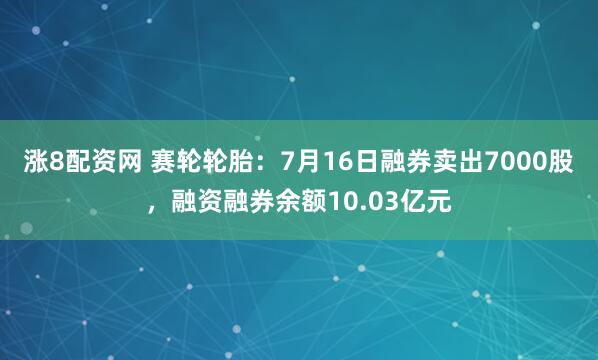 涨8配资网 赛轮轮胎：7月16日融券卖出7000股，融资融券余额10.03亿元