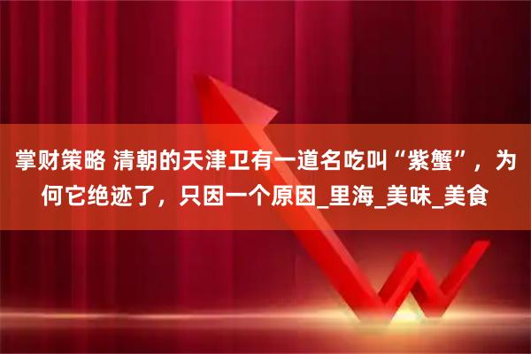 掌财策略 清朝的天津卫有一道名吃叫“紫蟹”，为何它绝迹了，只因一个原因_里海_美味_美食