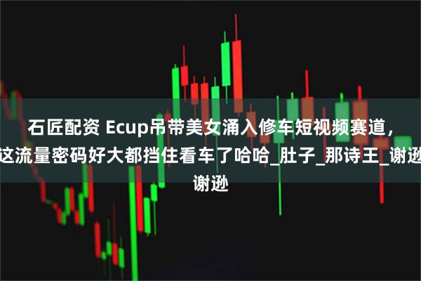 石匠配资 Ecup吊带美女涌入修车短视频赛道，这流量密码好大都挡住看车了哈哈_肚子_那诗王_谢逊