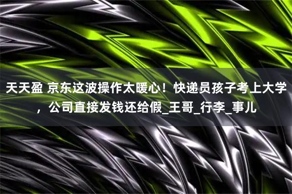 天天盈 京东这波操作太暖心！快递员孩子考上大学，公司直接发钱还给假_王哥_行李_事儿