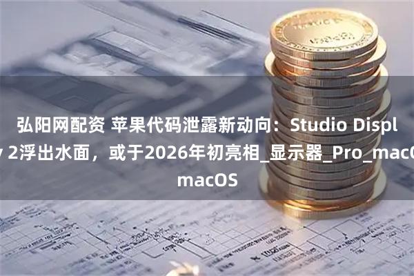 弘阳网配资 苹果代码泄露新动向：Studio Display 2浮出水面，或于2026年初亮相_显示器_Pro_macOS