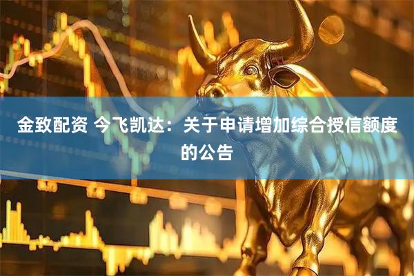 金致配资 今飞凯达：关于申请增加综合授信额度的公告