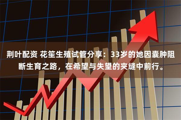 荆叶配资 花笙生殖试管分享：33岁的她因囊肿阻断生育之路，在希望与失望的夹缝中前行。
