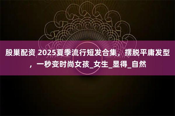 股巢配资 2025夏季流行短发合集，摆脱平庸发型，一秒变时尚女孩_女生_显得_自然