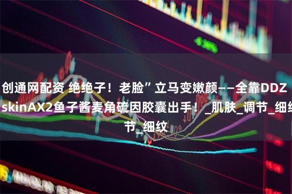创通网配资 绝绝子！老脸”立马变嫩颜——全靠DDZ - skinAX2鱼子酱麦角硫因胶囊出手！_肌肤_调节_细纹