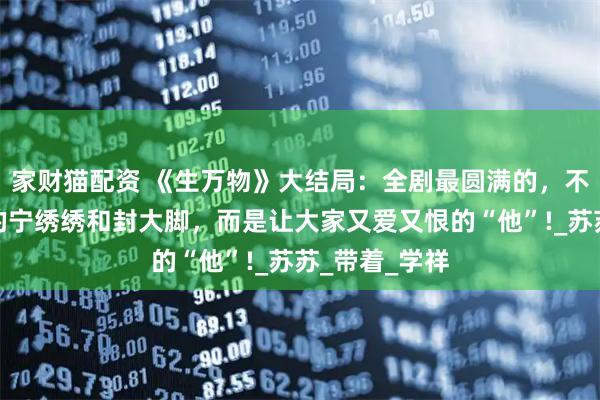 家财猫配资 《生万物》大结局：全剧最圆满的，不是身为主角的宁绣绣和封大脚，而是让大家又爱又恨的“他”!_苏苏_带着_学祥